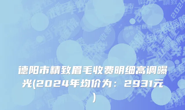 德阳市精致眉毛收费明细高调曝光(2024年均价为：2931元）