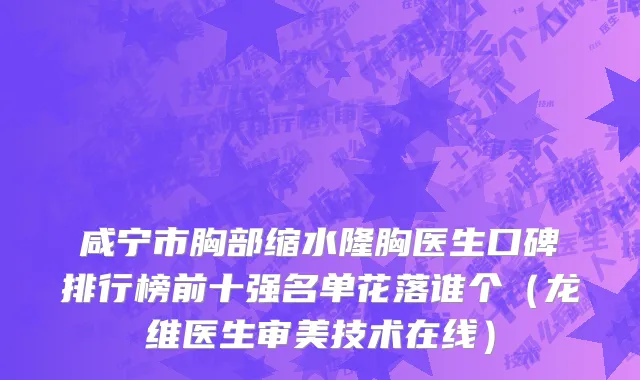咸宁市胸部缩水隆胸医生口碑排行榜前十强名单花落谁个（龙维医生审美技术在线）