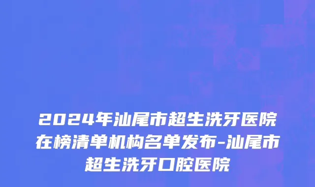 2024年汕尾市超生洗牙医院在榜清单机构名单发布-汕尾市超生洗牙口腔医院