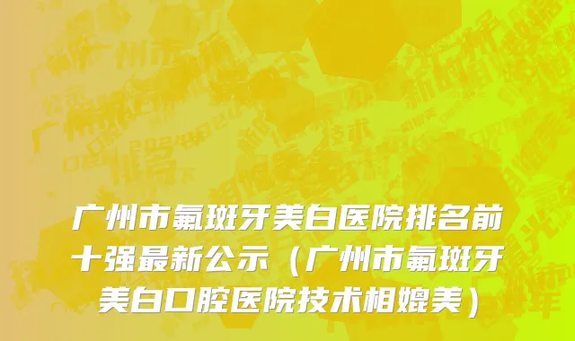 广州市氟斑牙美白医院排名前十强最新公示（广州市氟斑牙美白口腔医院技术相媲美）