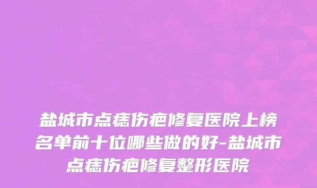 盐城市点痣伤疤修复医院上榜名单前十位哪些做的好-盐城市点痣伤疤修复整形医院