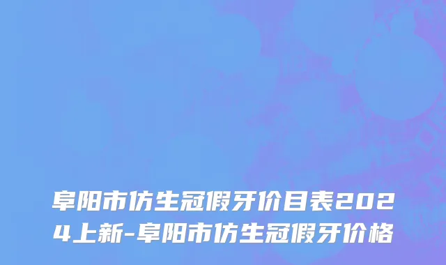 阜阳市仿生冠假牙价目表2024上新-阜阳市仿生冠假牙价格