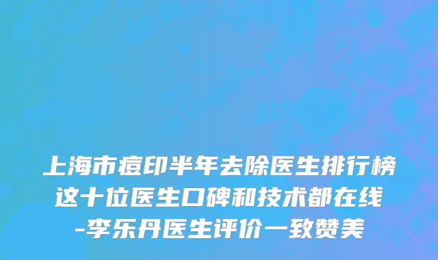 上海市痘印半年去除医生排行榜这十位医生口碑和技术都在线-李乐丹医生评价一致赞美