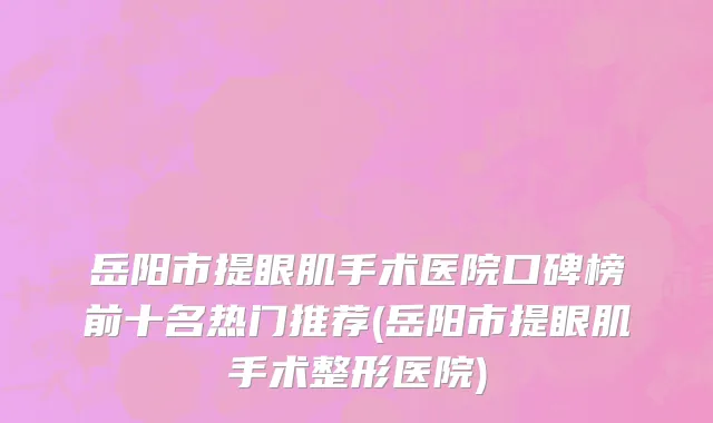 岳阳市提眼肌手术医院口碑榜前十名热门推荐(岳阳市提眼肌手术整形医院)