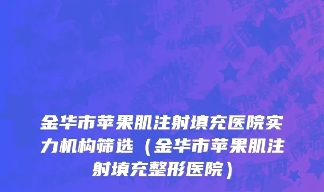 金华市苹果肌注射填充医院实力机构筛选（金华市苹果肌注射填充整形医院）