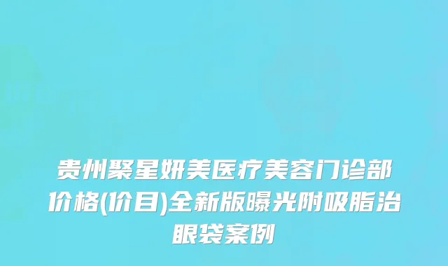 贵州聚星妍美医疗美容门诊部价格(价目)全新版曝光附吸脂治眼袋案例
