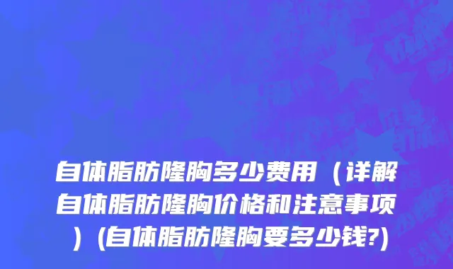 自体脂肪隆胸多少费用（详解自体脂肪隆胸价格和注意事项）(自体脂肪隆胸要多少钱?)