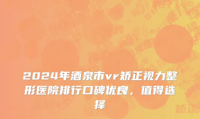 2024年酒泉市vr矫正视力整形医院排行口碑优良，值得选择