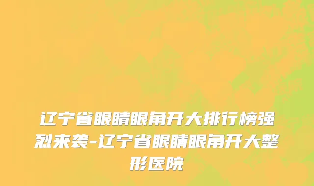 辽宁省眼睛眼角开大排行榜强烈来袭-辽宁省眼睛眼角开大整形医院