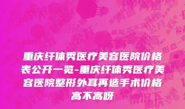 重庆纤体秀医疗美容医院价格表公开一览-重庆纤体秀医疗美容医院整形外耳再造手术价格高不高呀