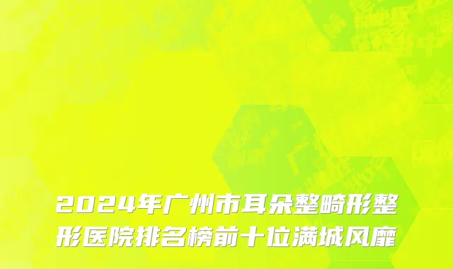2024年广州市耳朵整畸形整形医院排名榜前十位满城风靡