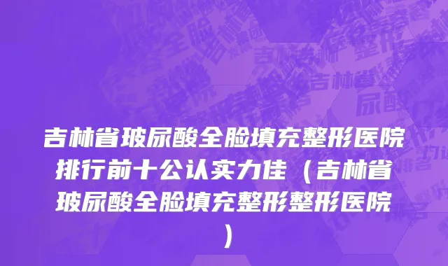 吉林省玻尿酸全脸填充整形医院排行前十公认实力佳（吉林省玻尿酸全脸填充整形整形医院）