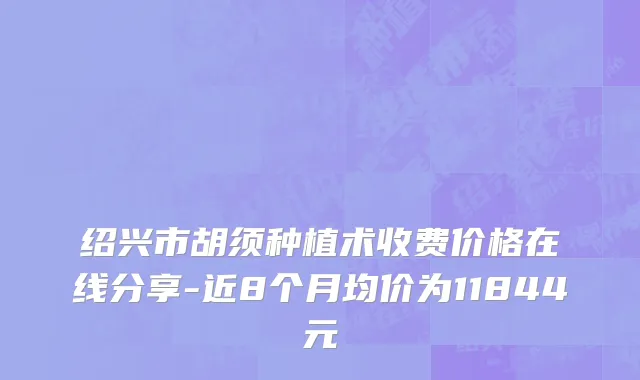 绍兴市胡须种植术收费价格在线分享-近8个月均价为11844元