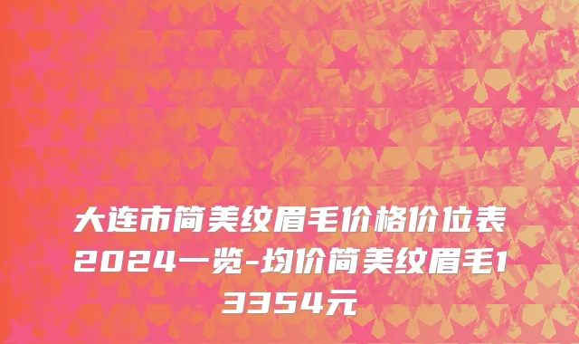 大连市简美纹眉毛价格价位表2024一览-均价简美纹眉毛13354元