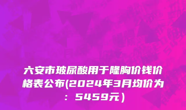 六安市玻尿酸用于隆胸价钱价格表公布(2024年3月均价为：5459元）