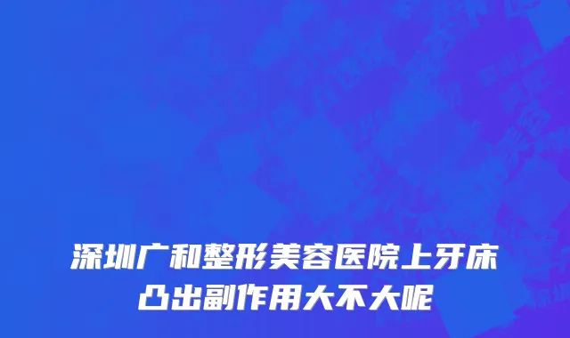 深圳广和整形美容医院上牙床凸出副作用大不大呢