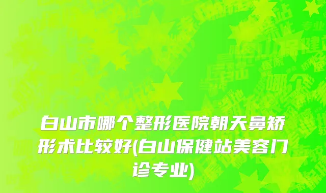 白山市哪个整形医院朝天鼻矫形术比较好(白山保健站美容门诊专业)