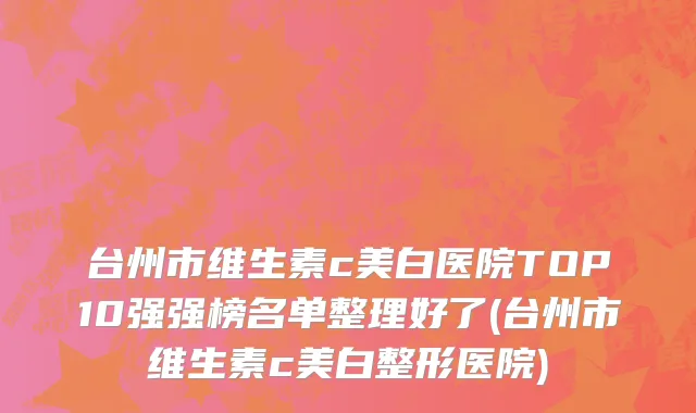 台州市维生素c美白医院TOP10强强榜名单整理好了(台州市维生素c美白整形医院)