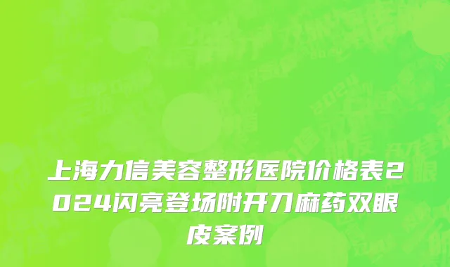 上海力信美容整形医院价格表2024闪亮登场附开刀麻药双眼皮案例