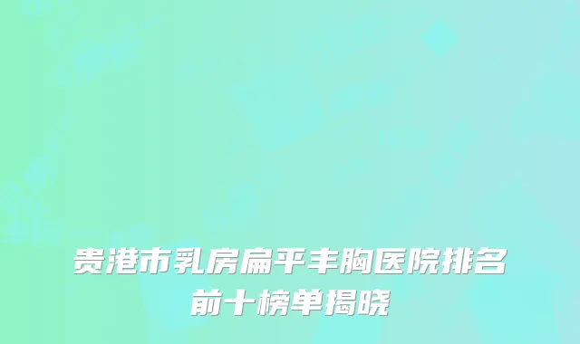 贵港市乳房扁平丰胸医院排名前十榜单揭晓