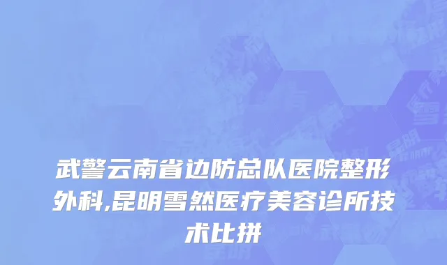 武警云南省边防总队医院整形外科,昆明雪然医疗美容诊所技术比拼