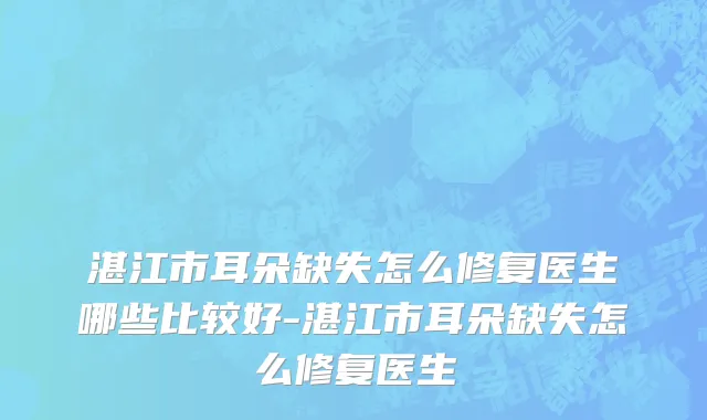 湛江市耳朵缺失怎么修复医生哪些比较好-湛江市耳朵缺失怎么修复医生