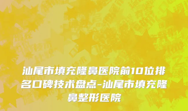 汕尾市填充隆鼻医院前10位排名口碑技术盘点-汕尾市填充隆鼻整形医院
