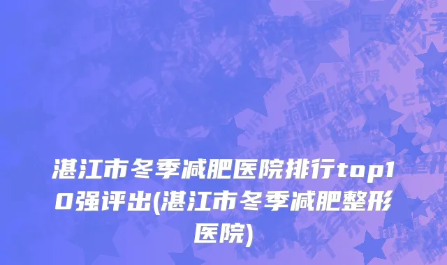 湛江市冬季减肥医院排行top10强评出(湛江市冬季减肥整形医院)