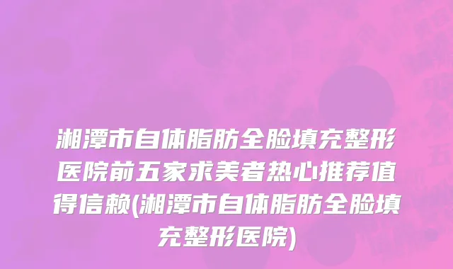 湘潭市自体脂肪全脸填充整形医院前五家求美者热心推荐值得信赖(湘潭市自体脂肪全脸填充整形医院)