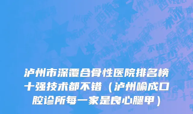 泸州市深覆合骨性医院排名榜十强技术都不错（泸州喻成口腔诊所每一家是良心腿甲）