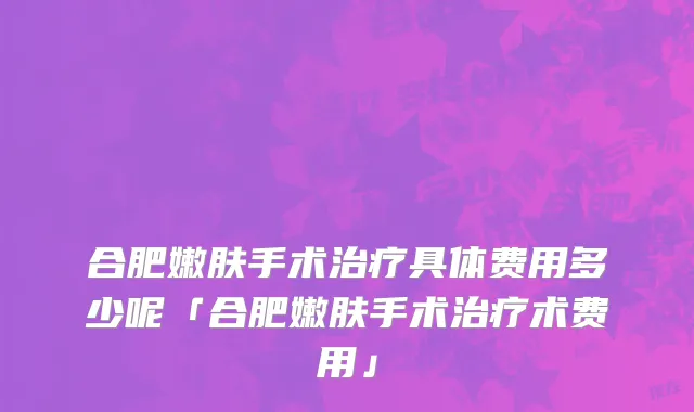 合肥嫩肤手术治疗具体费用多少呢「合肥嫩肤手术治疗术费用」