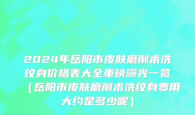 2024年岳阳市皮肤磨削术洗纹身价格表大全重磅曝光一览（岳阳市皮肤磨削术洗纹身费用大约是多少呢）