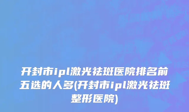 开封市ipl激光祛斑医院排名前五选的人多(开封市ipl激光祛斑整形医院)