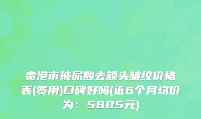 贵港市玻尿酸去额头皱纹价格表(费用)口碑好吗(近6个月均价为：5805元)