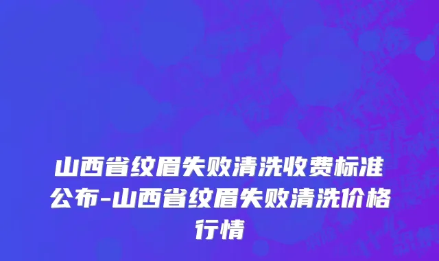 山西省纹眉失败清洗收费标准公布-山西省纹眉失败清洗价格行情