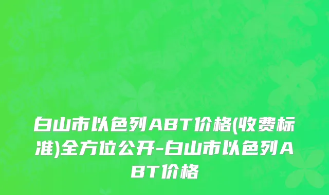 白山市以色列ABT价格(收费标准)全方位公开-白山市以色列ABT价格
