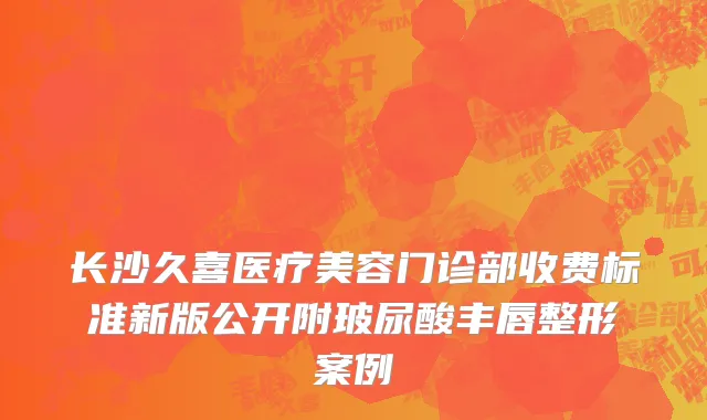 长沙久喜医疗美容门诊部收费标准新版公开附玻尿酸丰唇整形案例