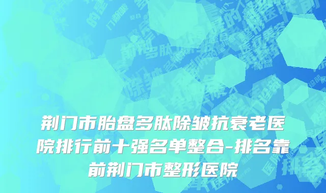 荆门市胎盘多肽除皱抗衰老医院排行前十强名单整合-排名靠前荆门市整形医院
