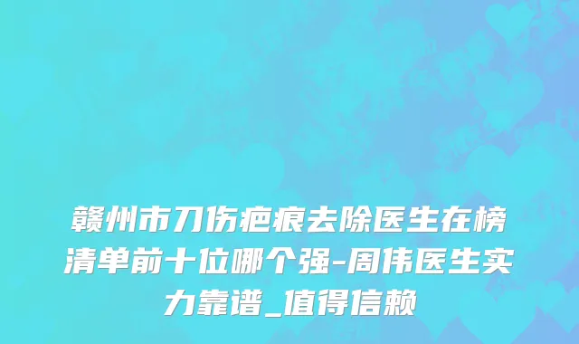 赣州市刀伤疤痕去除医生在榜清单前十位哪个强-周伟医生实力靠谱_值得信赖