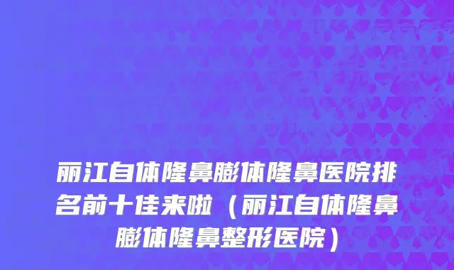 丽江自体隆鼻膨体隆鼻医院排名前十佳来啦(丽江自体隆鼻膨体隆鼻整形医院)