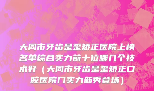 大同市牙齿是歪矫正医院上榜名单综合实力前十位哪几个技术好（大同市牙齿是歪矫正口腔医院门实力新秀登场）