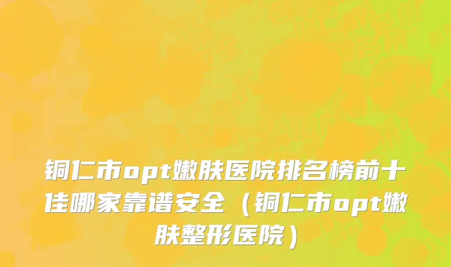 铜仁市opt嫩肤医院排名榜前十佳哪家靠谱安全（铜仁市opt嫩肤整形医院）
