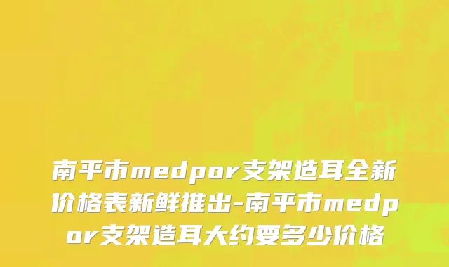 南平市medpor支架造耳全新价格表新鲜推出-南平市medpor支架造耳大约要多少价格