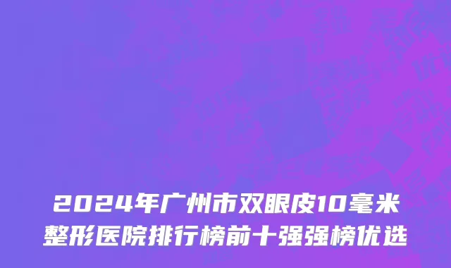 2024年广州市双眼皮10毫米整形医院排行榜前十强强榜优选