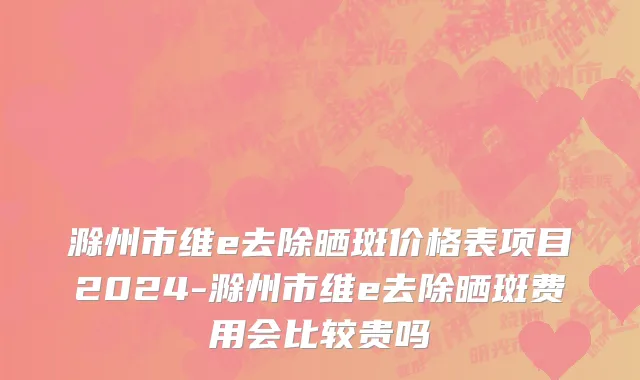 滁州市维e去除晒斑价格表项目2024-滁州市维e去除晒斑费用会比较贵吗