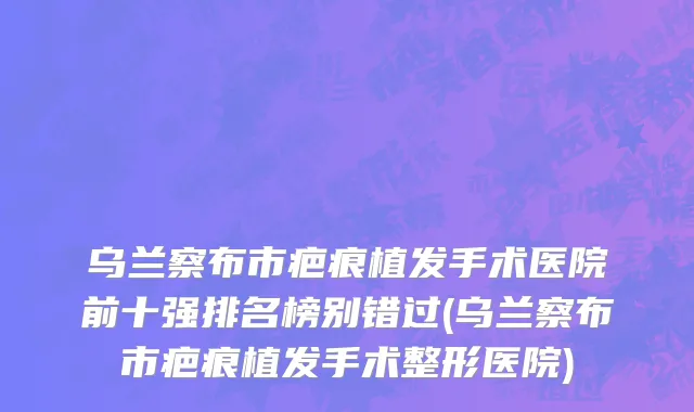 乌兰察布市疤痕植发手术医院前十强排名榜别错过(乌兰察布市疤痕植发手术整形医院)