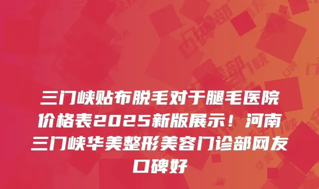三门峡贴布脱毛对于腿毛医院价格表2025新版展示！河南三门峡华美整形美容门诊部网友口碑好