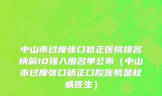 中山市过度张口矫正医院排名榜前10强入围名单公布（中山市过度张口矫正口腔医院是权威医生）