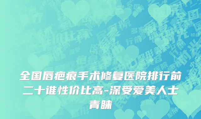 全国唇疤痕手术修复医院排行前二十谁性价比高-深受爱美人士青睐
