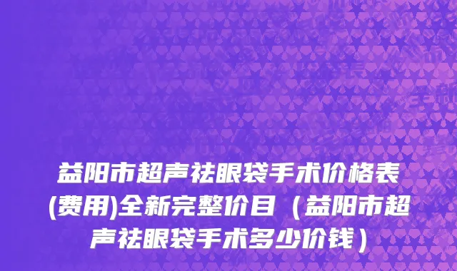 益阳市超声祛眼袋手术价格表(费用)全新完整价目（益阳市超声祛眼袋手术多少价钱）